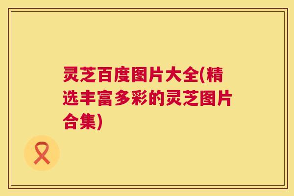 灵芝百度图片大全(精选丰富多彩的灵芝图片合集) 灵芝百度图片大全(精选丰富多彩的灵芝图片合集)