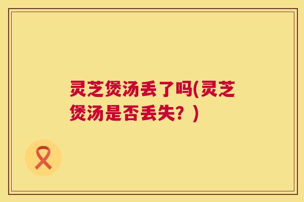 灵芝煲汤丢了吗(灵芝煲汤是否丢失？)
