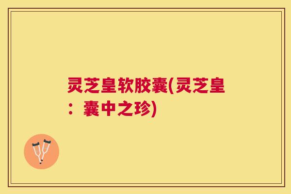 灵芝皇软胶囊(灵芝皇:囊中之珍) 灵芝皇软胶囊(灵芝皇:囊中之珍)