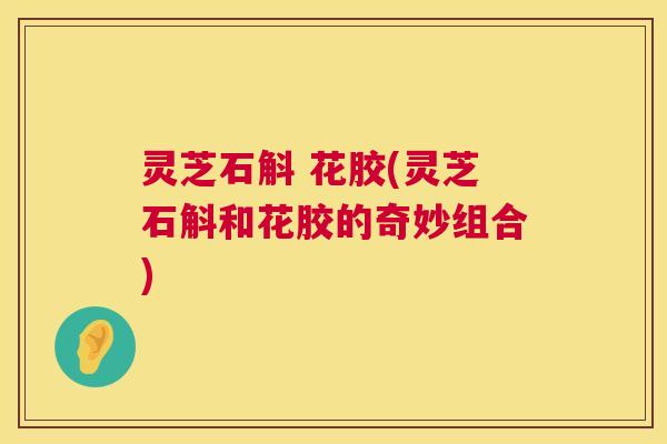 灵芝石斛 花胶(灵芝石斛和花胶的奇妙组合) 灵芝石斛 花胶(灵芝石斛和花胶的奇妙组合)