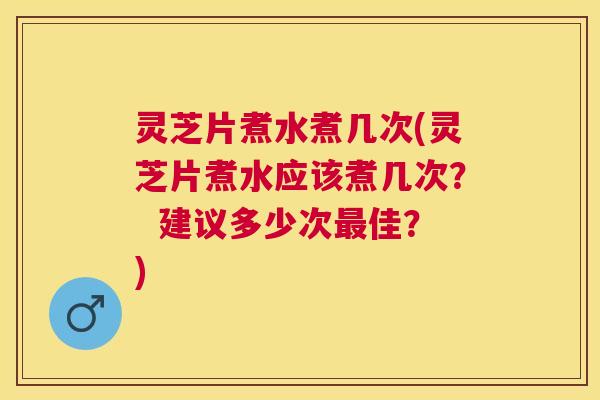 灵芝片煮水煮几次(灵芝片煮水应该煮几次? 建议多少次佳?) 灵芝片煮水煮几次(灵芝片煮水应该煮几次? 建议多少次佳?)