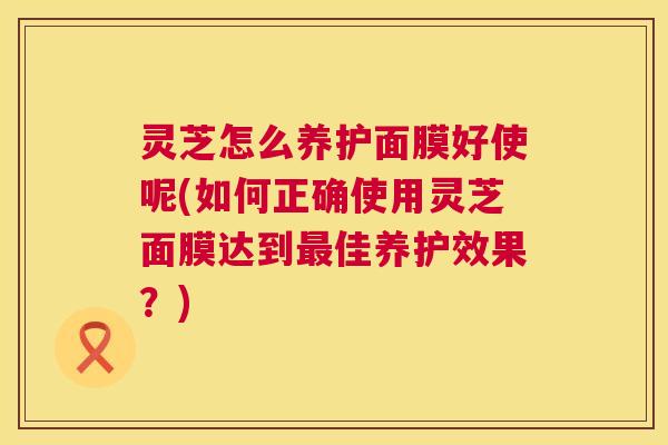 灵芝怎么养护面膜好使呢(如何正确使用灵芝面膜达到佳养护效果?) 灵芝怎么养护面膜好使呢(如何正确使用灵芝面膜达到佳养护效果?)