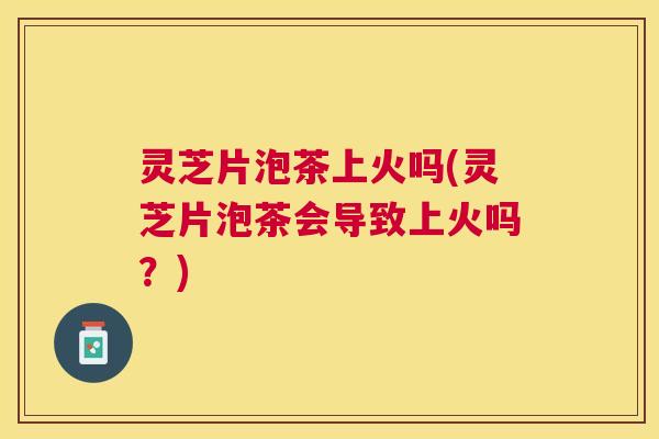 灵芝片泡茶上火吗(灵芝片泡茶会导致上火吗?) 灵芝片泡茶上火吗(灵芝片泡茶会导致上火吗?)