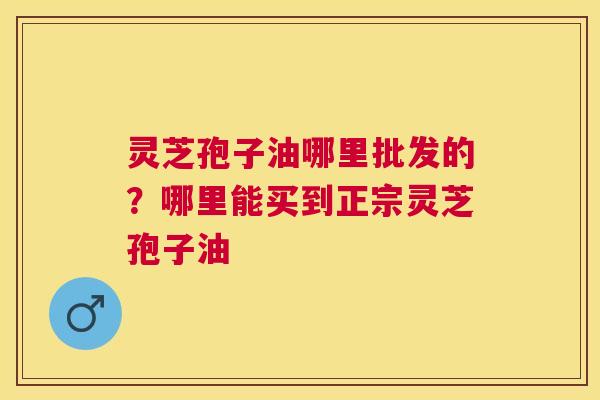 灵芝孢子油哪里批发的?哪里能买到正宗灵芝孢子油 灵芝孢子油哪里批发的?哪里能买到正宗灵芝孢子油