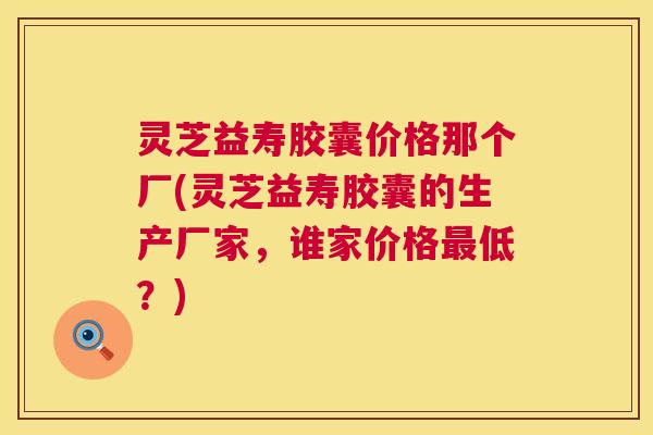 灵芝益寿胶囊价格那个厂(灵芝益寿胶囊的生产厂家,谁家价格低?) 灵芝益寿胶囊价格那个厂(灵芝益寿胶囊的生产厂家,谁家价格低?)