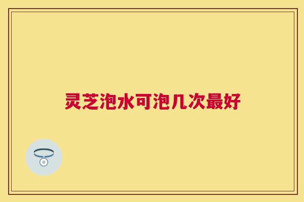 灵芝泡水可泡几次好 灵芝泡水可泡几次好