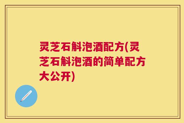 灵芝石斛泡酒配方(灵芝石斛泡酒的简单配方大公开) 灵芝石斛泡酒配方(灵芝石斛泡酒的简单配方大公开)