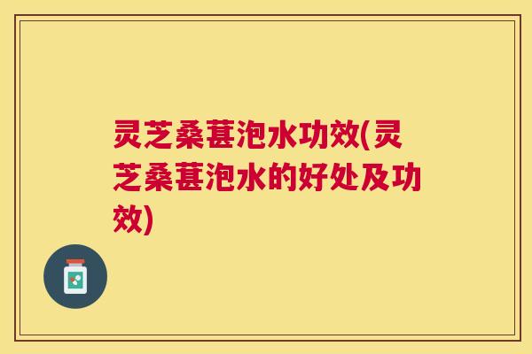 灵芝桑葚泡水功效(灵芝桑葚泡水的好处及功效)