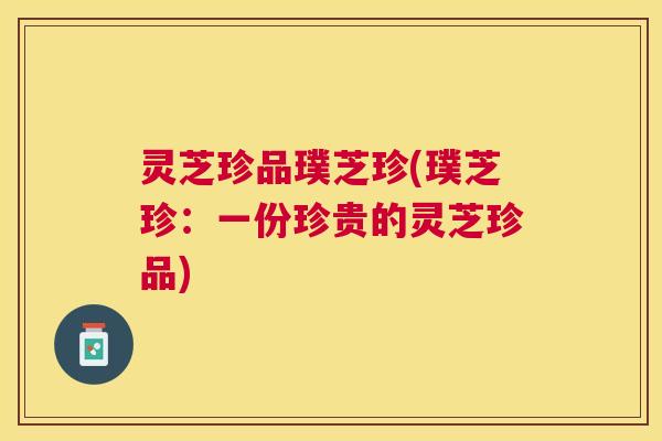 灵芝珍品璞芝珍(璞芝珍:一份珍贵的灵芝珍品) 灵芝珍品璞芝珍(璞芝珍:一份珍贵的灵芝珍品)