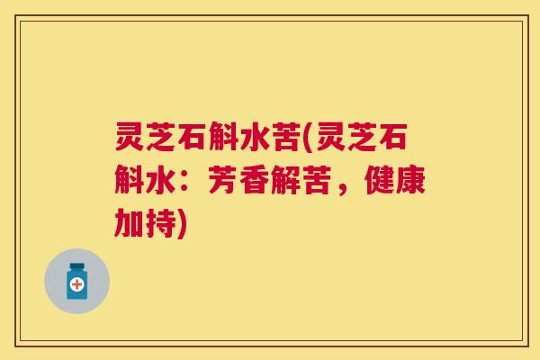 灵芝石斛水苦(灵芝石斛水:芳香解苦,健康加持) 灵芝石斛水苦(灵芝石斛水:芳香解苦,健康加持)