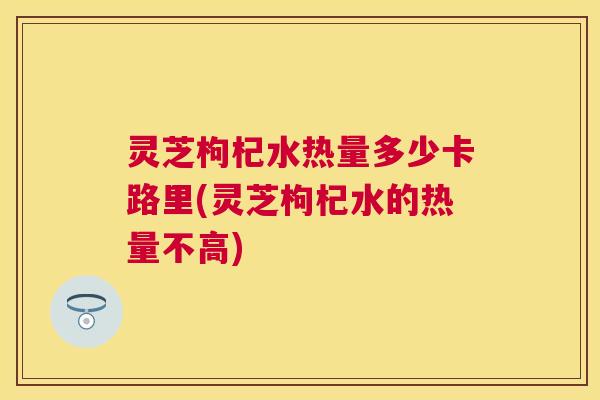 灵芝枸杞水热量多少卡路里(灵芝枸杞水的热量不高) 灵芝枸杞水热量多少卡路里(灵芝枸杞水的热量不高)