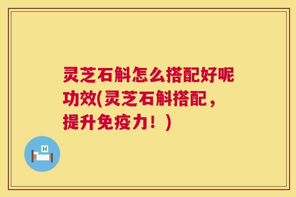 灵芝石斛怎么搭配好呢功效(灵芝石斛搭配,提升免疫力!) 灵芝石斛怎么搭配好呢功效(灵芝石斛搭配,提升免疫力!)