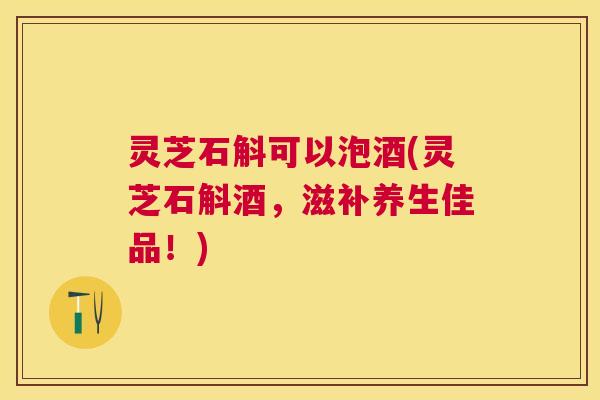 灵芝石斛可以泡酒(灵芝石斛酒,滋补养生佳品!) 灵芝石斛可以泡酒(灵芝石斛酒,滋补养生佳品!)