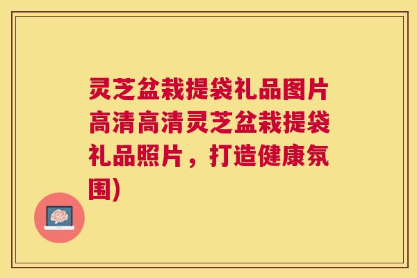 灵芝盆栽提袋礼品图片高清高清灵芝盆栽提袋礼品照片,打造健康氛围) 灵芝盆栽提袋礼品图片高清高清灵芝盆栽提袋礼品照片,打造健康氛围)