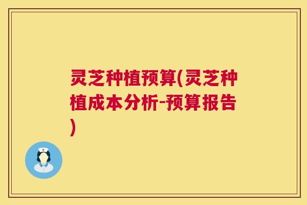灵芝种植预算(灵芝种植成本分析-预算报告) 灵芝种植预算(灵芝种植成本分析-预算报告)