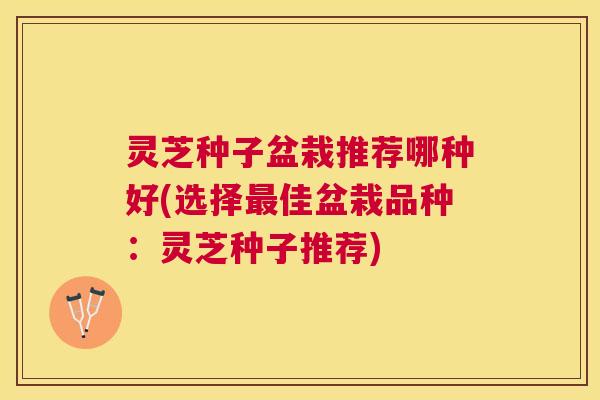灵芝种子盆栽推荐哪种好(选择佳盆栽品种：灵芝种子推荐)