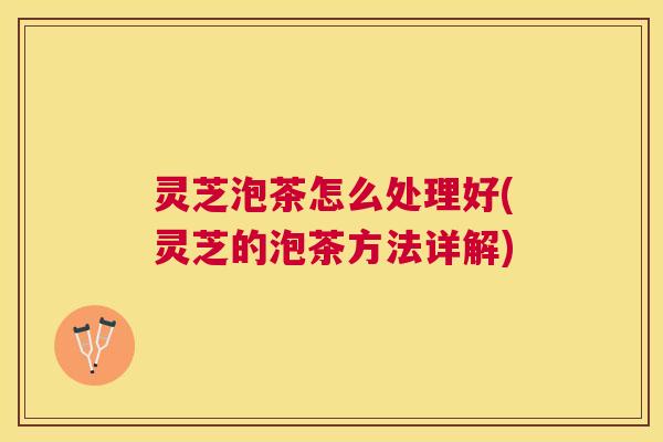 灵芝泡茶怎么处理好(灵芝的泡茶方法详解) 灵芝泡茶怎么处理好(灵芝的泡茶方法详解)