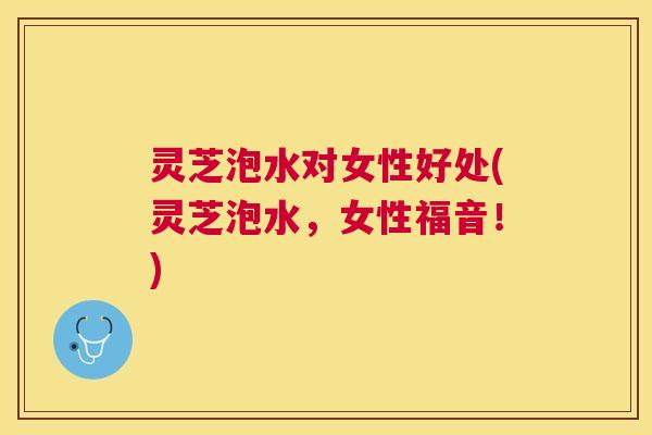 灵芝泡水对女性好处(灵芝泡水，女性福音！)