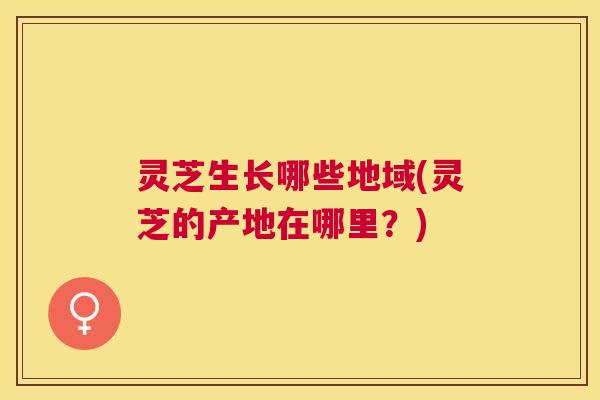 灵芝生长哪些地域(灵芝的产地在哪里？)