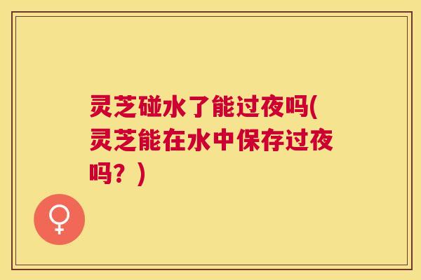 灵芝碰水了能过夜吗(灵芝能在水中保存过夜吗?) 灵芝碰水了能过夜吗(灵芝能在水中保存过夜吗?)