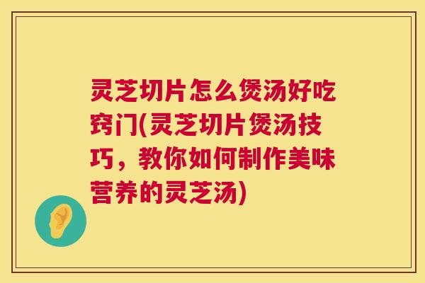 灵芝切片怎么煲汤好吃窍门(灵芝切片煲汤技巧，教你如何制作美味营养的灵芝汤)