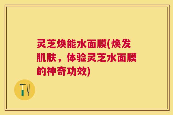 灵芝焕能水面膜(焕发,体验灵芝水面膜的神奇功效) 灵芝焕能水面膜(焕发,体验灵芝水面膜的神奇功效)