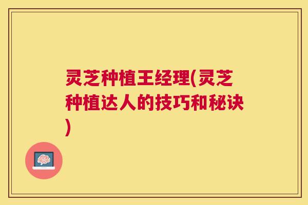 灵芝种植王经理(灵芝种植达人的技巧和秘诀) 灵芝种植王经理(灵芝种植达人的技巧和秘诀)