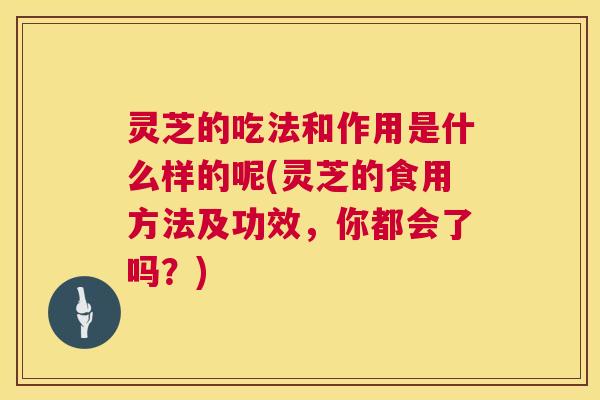 灵芝的吃法和作用是什么样的呢(灵芝的食用方法及功效，你都会了吗？)