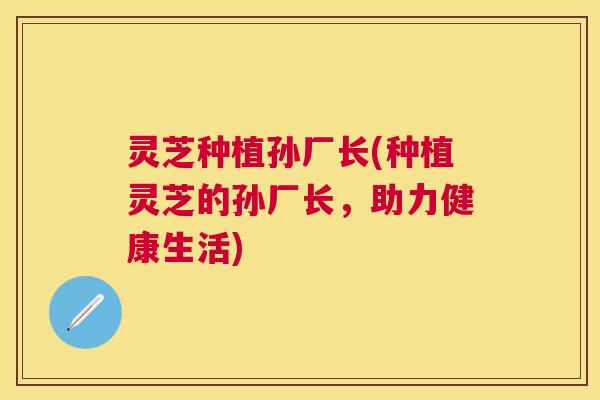 灵芝种植孙厂长(种植灵芝的孙厂长，助力健康生活)