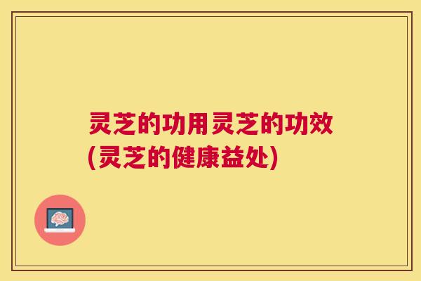 灵芝的功用灵芝的功效(灵芝的健康益处) 灵芝的功用灵芝的功效(灵芝的健康益处)
