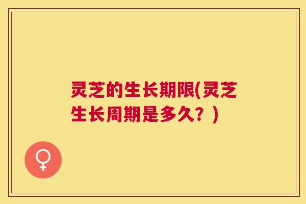 灵芝的生长期限(灵芝生长周期是多久?) 灵芝的生长期限(灵芝生长周期是多久?)