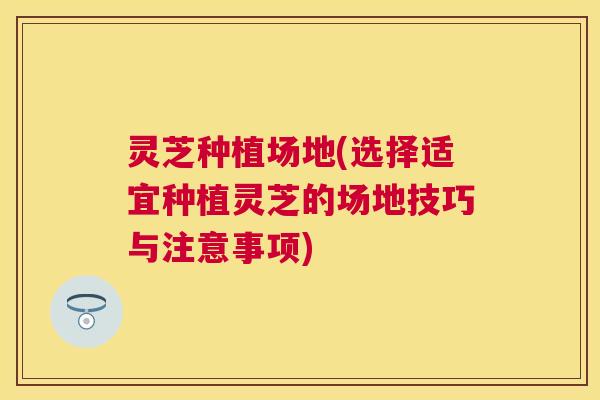 灵芝种植场地(选择适宜种植灵芝的场地技巧与注意事项)