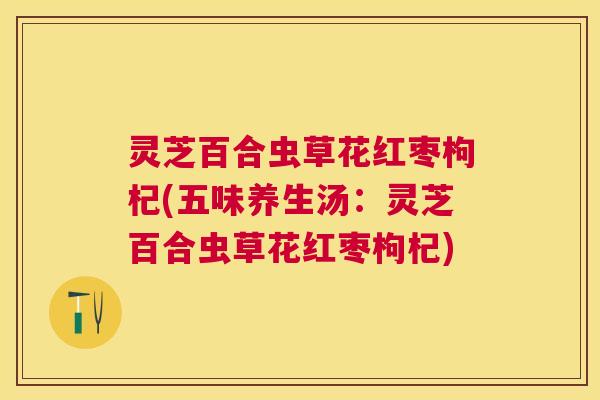 灵芝百合虫草花红枣枸杞(五味养生汤：灵芝百合虫草花红枣枸杞)