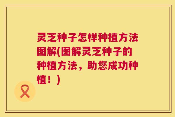 灵芝种子怎样种植方法图解(图解灵芝种子的种植方法，助您成功种植！)