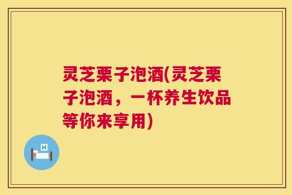 灵芝栗子泡酒(灵芝栗子泡酒，一杯养生饮品等你来享用)