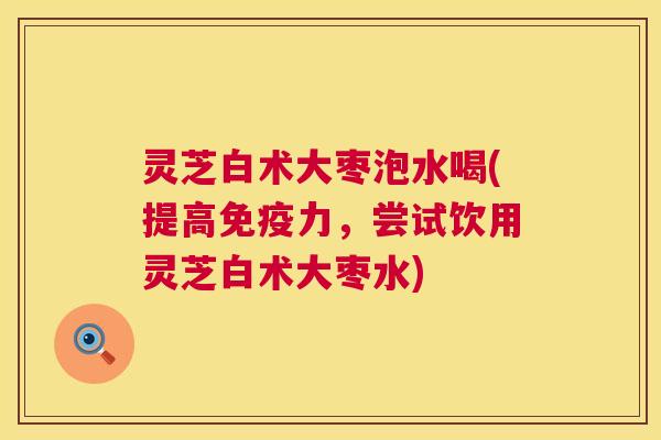 灵芝白术大枣泡水喝(提高免疫力，尝试饮用灵芝白术大枣水)