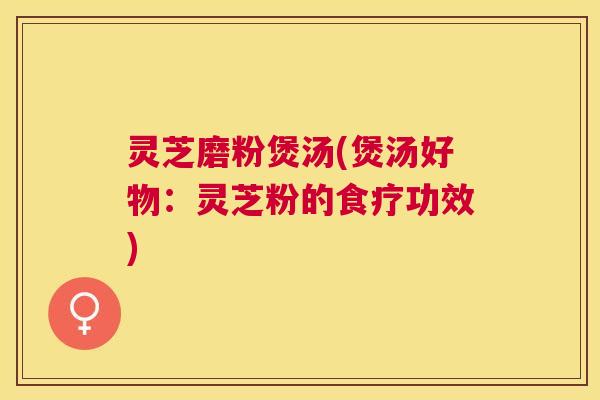 灵芝磨粉煲汤(煲汤好物:灵芝粉的食疗功效) 灵芝磨粉煲汤(煲汤好物:灵芝粉的食疗功效)
