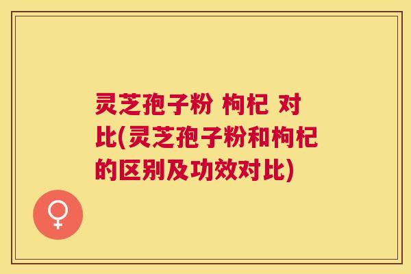 灵芝孢子粉 枸杞 对比(灵芝孢子粉和枸杞的区别及功效对比) 灵芝孢子粉 枸杞 对比(灵芝孢子粉和枸杞的区别及功效对比)