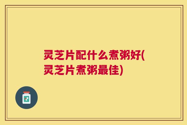 灵芝片配什么煮粥好(灵芝片煮粥佳) 灵芝片配什么煮粥好(灵芝片煮粥佳)
