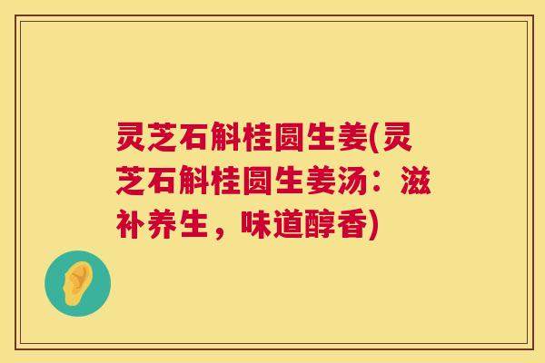 灵芝石斛桂圆生姜(灵芝石斛桂圆生姜汤:滋补养生,味道醇香) 灵芝石斛桂圆生姜(灵芝石斛桂圆生姜汤:滋补养生,味道醇香)