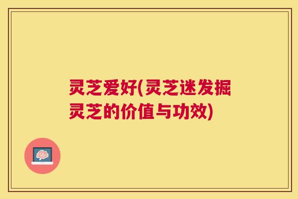 灵芝爱好(灵芝迷发掘灵芝的价值与功效) 灵芝爱好(灵芝迷发掘灵芝的价值与功效)