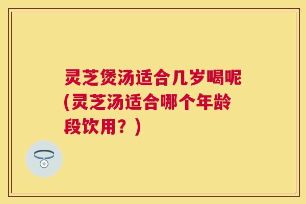 灵芝煲汤适合几岁喝呢(灵芝汤适合哪个年龄段饮用？)