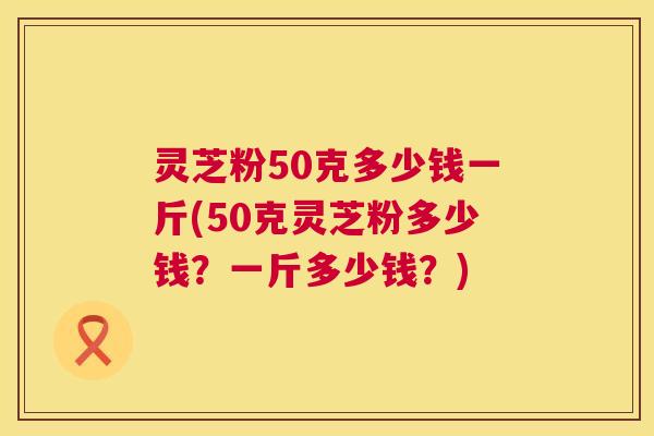 灵芝粉50克多少钱一斤(50克灵芝粉多少钱?一斤多少钱?) 灵芝粉50克多少钱一斤(50克灵芝粉多少钱?一斤多少钱?)