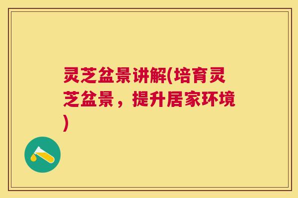 灵芝盆景讲解(培育灵芝盆景，提升居家环境)