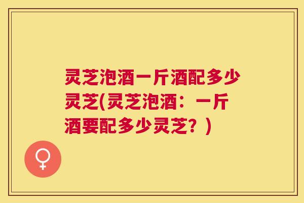 灵芝泡酒一斤酒配多少灵芝(灵芝泡酒:一斤酒要配多少灵芝?) 灵芝泡酒一斤酒配多少灵芝(灵芝泡酒:一斤酒要配多少灵芝?)