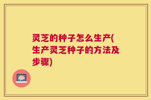 灵芝的种子怎么生产(生产灵芝种子的方法及步骤)