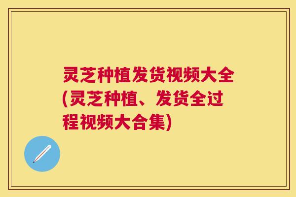 灵芝种植发货视频大全(灵芝种植、发货全过程视频大合集) 灵芝种植发货视频大全(灵芝种植、发货全过程视频大合集)