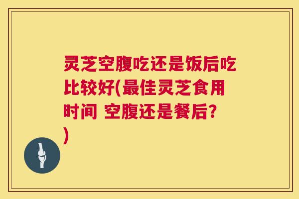 灵芝空腹吃还是饭后吃比较好(佳灵芝食用时间 空腹还是餐后?) 灵芝空腹吃还是饭后吃比较好(佳灵芝食用时间 空腹还是餐后?)