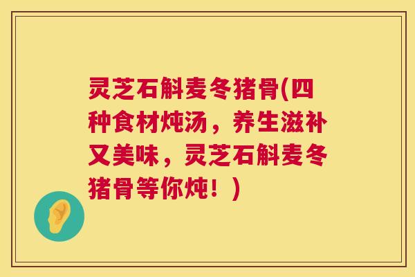 灵芝石斛麦冬猪骨(四种食材炖汤,养生滋补又美味,灵芝石斛麦冬猪骨等你炖!) 灵芝石斛麦冬猪骨(四种食材炖汤,养生滋补又美味,灵芝石斛麦冬猪骨等你炖!)