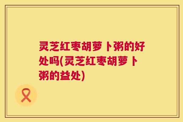 灵芝红枣胡萝卜粥的好处吗(灵芝红枣胡萝卜粥的益处) 灵芝红枣胡萝卜粥的好处吗(灵芝红枣胡萝卜粥的益处)
